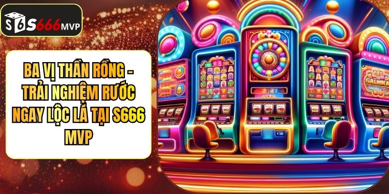 Ba Vị Thần Rồng - Trải Nghiệm Rước Ngay Lộc Lá Tại S666 MVP