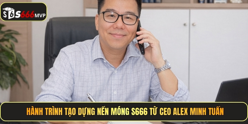 Hành trình tạo dựng nền móng S666 từ CEO Alex Minh Tuấn